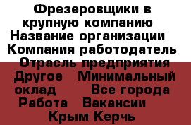 Фрезеровщики в крупную компанию › Название организации ­ Компания-работодатель › Отрасль предприятия ­ Другое › Минимальный оклад ­ 1 - Все города Работа » Вакансии   . Крым,Керчь